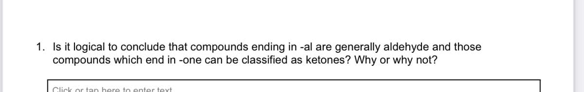 1. Is it logical to conclude that compounds ending in -al are generally aldehyde and those
compounds which end in -one can be classified as ketones? Why or why not?
Click or tan here to enter text