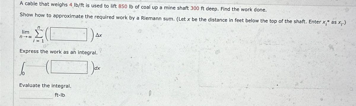 A cable that weighs 4 lb/ft is used to lift 850 lb of coal up a mine shaft 300 ft deep. Find the work done.
Show how to approximate the required work by a Riemann sum. (Let x be the distance in feet below the top of the shaft. Enter x;* as x₁.)
lim
818
i = 1
1) AX
Ax
Express the work as an integral.
6
Evaluate the integral.
ft-lb.
dx