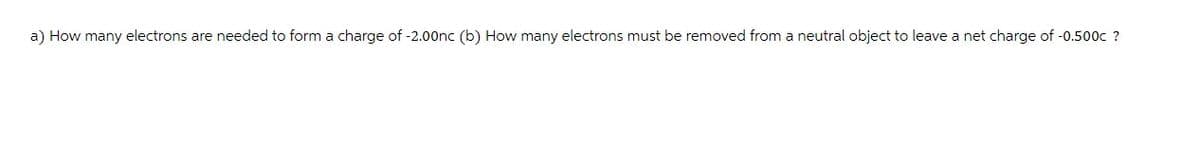 a) How many electrons are needed to form a charge of -2.00nc (b) How many electrons must be removed from a neutral object to leave a net charge of -0.500c ?