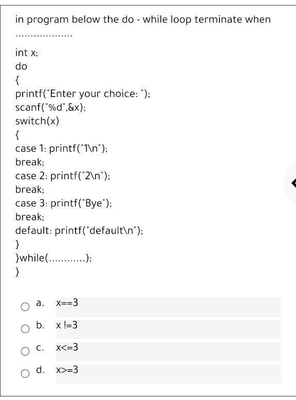 in program below the do-while loop terminate when
int x;
do
{
printf("Enter your choice: ");
scanf("%d",&x);
switch(x)
{
case 1: printf("1\n");
break;
case 2: printf("2\n");
break;
case 3: printf("Bye");
break;
default: printf("default\n");
}
}while(...);
}
a. x==3
b. x !=3
X<=3
d. x>=3
O C.