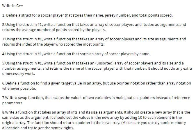 Write in C++
1. Define a struct for a soccer player that stores their name, jersey number, and total points scored.
2.Using the struct in #1, write a function that takes an array of soccer players and its size as arguments and
returns the average number of points scored by the players.
3.Using the struct in #1, write a function that takes an array of soccer players and its size as arguments and
returns the index of the player who scored the most points.
4.Using the struct in #1, write a function that sorts an array of soccer players by name.
5.Using the struct in #1, write a function that takes an (unsorted) array of soccer players and its size and a
number as arguments, and returns the name of the soccer player with that number. It should not do any extra
unnecessary work.
6.Define a function to find a given target value in an array, but use pointer notation rather than array notation
whenever possible.
7.Write a swap function, that swaps the values of two variables in main, but use pointers instead of reference
parameters.
8.Write a function that takes an array of ints and its size as arguments. It should create a new array that is the
same size as the argument. It should set the values in the new array by adding 10 to each element in the
original array. The function should return a pointer to the new array. (Make sure you use dynamic memory
allocation and try to get the syntax right).
