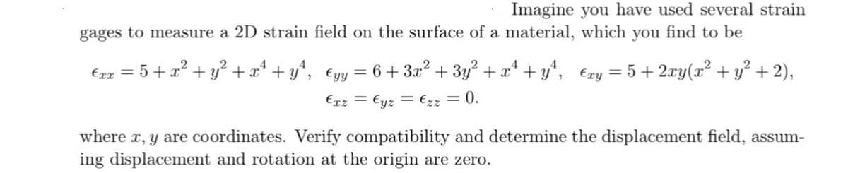 Imagine you have used several strain
gages to measure a 2D strain field on the surface of a material, which you find to be
5+2xy(x² + y² + 2),
4
=
€xx = 5+x² + y² +xª+yª, €yy = 6 + 3x² + 3y² + x² + y², €xy
Exz = Eyz = Ezz = 0.
where x, y are coordinates. Verify compatibility and determine the displacement field, assum-
ing displacement and rotation at the origin are zero.