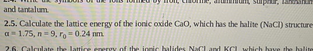 sulphur, lanthanum
and tantalum.
2.5. Calculate the lattice energy of the ionic oxide CaO, which has the halite (NaCl) structure
a = 1.75, n = 9, ro = 0.24 nm.
2.6. Calculate the lattice energy of the ionic halides NaCl and KCl which have the halite
