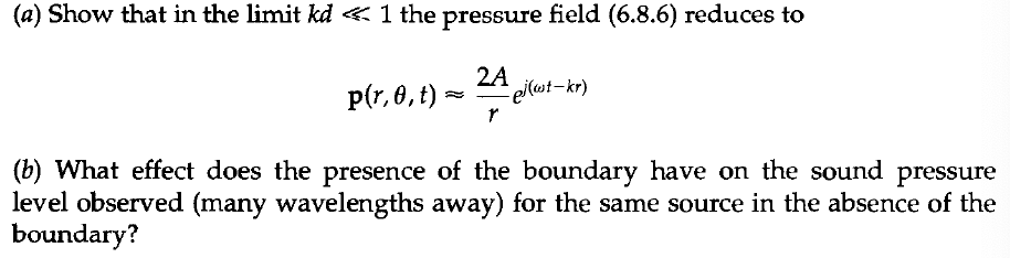 (a) Show that in the limit kd < 1 the pressure field (6.8.6) reduces to
p(r,0, t) - ej (wt-kr)
2A
r
(b) What effect does the presence of the boundary have on the sound pressure
level observed (many wavelengths away) for the same source in the absence of the
boundary?