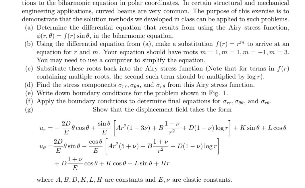 tions to the biharmonic equation in polar coordinates. In certain structural and mechanical
engineering applications, curved beams are very common. The purpose of this exercise is to
demonstrate that the solution methods we developed in class can be applied to such problems.
(a) Determine the differential equation that results from using the Airy stress function,
(r, 0) = f(r) sin, in the biharmonic equation.
(b) Using the differential equation from (a), make a substitution f(r) = rm to arrive at an
equation for r and m. Your equation should have roots m = 1, m = 1, m = -1, m = 3.
You may need to use a computer to simplify the equation.
(c) Substitute these roots back into the Airy stress function (Note that for terms in f(r)
containing multiple roots, the second such term should be multiplied by log r).
(d) Find the stress components orr, 000, and ore from this Airy stress function.
(e) Write down boundary conditions for the problem shown in Fig. 1.
(f) Apply the boundary conditions to determine final equations for Orr, 000, and ore.
Show that the displacement field takes the form
Up
Uj
=
2D
2D
E
-0 cos 0 +
-0 sin 0
E
+ D
sin 0
E
[Ar²(1
Ar² (1-3v) + B
1+v
p2
+ D(1 - v) log r + K sin 0 + L cos 0
- 1) logr] +
cosº [Ar² (5 + v) + B¹ +¹ − D(1 − 1) log
E
p2
cos 0 + K cos 0 L sin 0 + Hr
1+v
E
where A, B, D, K, L, H are constants and E, v are elastic constants.