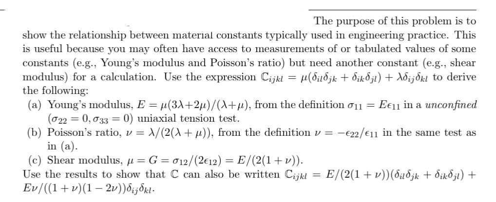 The purpose of this problem is to
show the relationship between material constants typically used in engineering practice. This
is useful because you may often have access to measurements of or tabulated values of some
constants (e.g., Young's modulus and Poisson's ratio) but need another constant (e.g., shear
modulus) for a calculation. Use the expression Cijkl = µ(dildjk + dikdjl) + Ad¿jdkl to derive
the following:
(a) Young's modulus, E = µ(3X+2µ)/(X+μ), from the definition 11 = Ee11 in a unconfined
(022 = 0,033 = 0) uniaxial tension test.
(b) Poisson's ratio, v = \/(2(X + μ)), from the definition v = €22/11 in the same test as
in (a).
(c) Shear modulus, μ = G = 012/(2€12) = E/(2(1 + v)).
Use the results to show that C can also be written Cijkl
Ev/((1+v)(1 − 2v))dij§kl.
=
E/(2(1 + v))(duðjk + dikdjl) +