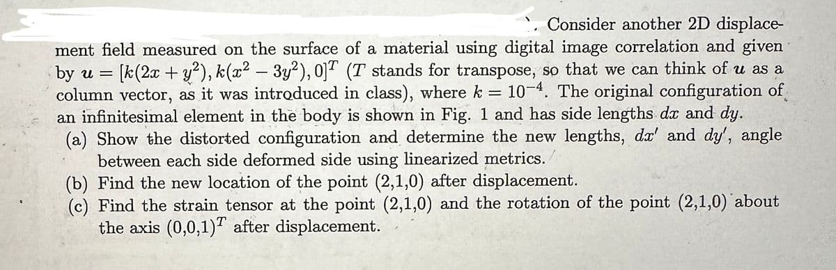 `. Consider another 2D displace-
ment field measured on the surface of a material using digital image correlation and given
by u = [k(2x + y²), k(x² - 3y²), 0]T (T stands for transpose, so that we can think of u as a
column vector, as it was introduced in class), where k = 10-4. The original configuration of
an infinitesimal element in the body is shown in Fig. 1 and has side lengths dx and dy.
(a) Show the distorted configuration and determine the new lengths, dx' and dy', angle
between each side deformed side using linearized metrics.
(b) Find the new location of the point (2,1,0) after displacement.
(c) Find the strain tensor at the point (2,1,0) and the rotation of the point (2,1,0) about
the axis (0,0,1) after displacement.