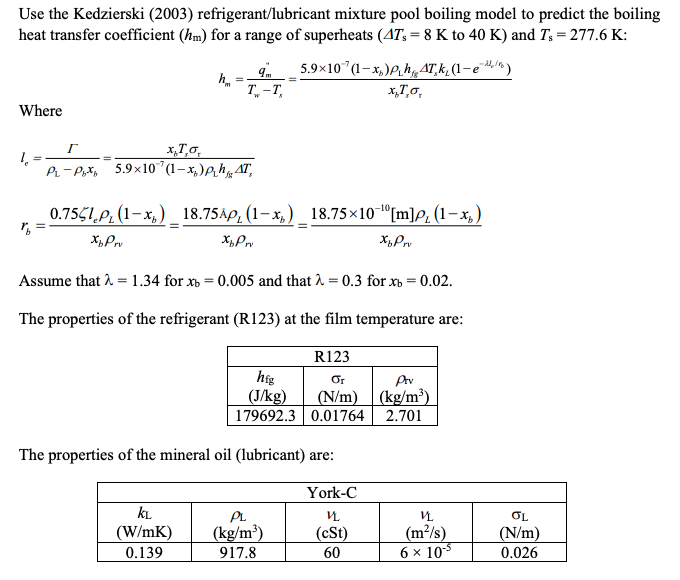 Use the Kedzierski (2003) refrigerant/lubricant mixture pool boiling model to predict the boiling
heat transfer coefficient (hm) for a range of superheats (AT, = 8 K to 40 K) and Ts=277.6 K:
5.9×10 (1-x₂)ph AT, k₂ (1-e)
x,To,
Where
1
hm
=
T-T,
Г
x,T,o,
PLP% 5.9x10' (1-x₂)ph AT,
0.7551 (1-x₂) 18.75AP, (1-x₂) 18.75×10-¹ [m]p, (1-x)
Xp Prv
XbPr
XbPrv
KL
(W/mK)
0.139
Assume that λ = 1.34 for xb=0.005 and that λ = 0.3 for xb = 0.02.
The properties of the refrigerant (R123) at the film temperature are:
R123
hig
Or
(J/kg)
(N/m)
179692.3 0.01764
The properties of the mineral oil (lubricant) are:
York-C
V
(cSt)
60
PL
(kg/m³)
917.8
Prv
(kg/m³)
2.701
VL
(m²/s)
6 x 10-5
OL
(N/m)
0.026
