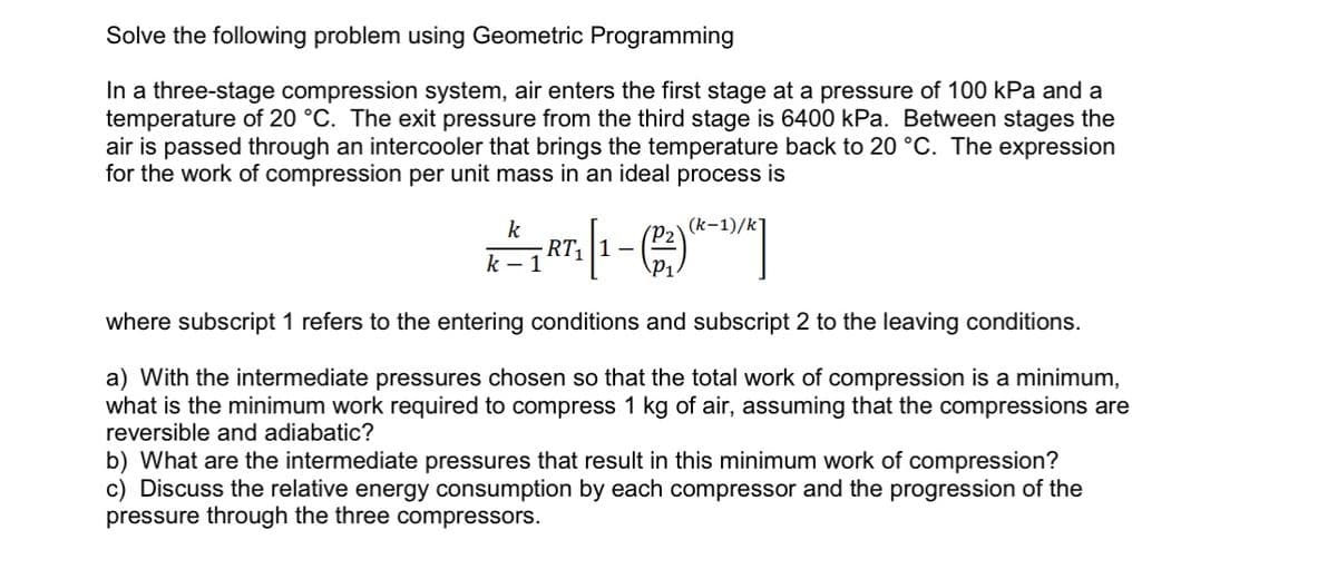 Solve the following problem using Geometric Programming
In a three-stage compression system, air enters the first stage at a pressure of 100 kPa and a
temperature of 20 °C. The exit pressure from the third stage is 6400 kPa. Between stages the
air is passed through an intercooler that brings the temperature back to 20 °C. The expression
for the work of compression per unit mass in an ideal process is
(k-1)/k
k
K² RT₁ [1-(2) (4-¹)/*]
P₁
k-1
where subscript 1 refers to the entering conditions and subscript 2 to the leaving conditions.
a) With the intermediate pressures chosen so that the total work of compression is a minimum,
what is the minimum work required to compress 1 kg of air, assuming that the compressions are
reversible and adiabatic?
b) What are the intermediate pressures that result in this minimum work of compression?
c) Discuss the relative energy consumption by each compressor and the progression of the
pressure through the three compressors.