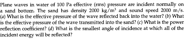 Plane waves in water of 100 Pa effective (rms) pressure are incident normally on
a sand bottom. The sand has density 2000 kg/m³ and sound speed 2000 m/s.
(a) What is the effective pressure of the wave reflected back into the water? (b) What
is the effective pressure of the wave transmitted into the sand? (c) What is the power
reflection coefficient? (d) What is the smallest angle of incidence at which all of the
incident energy will be reflected?
