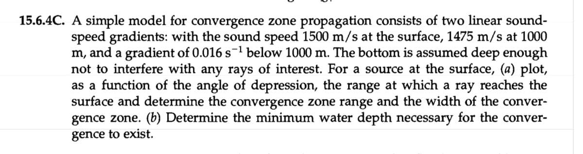 15.6.4C. A simple model for convergence zone propagation consists of two linear sound-
speed gradients: with the sound speed 1500 m/s at the surface, 1475 m/s at 1000
m, and a gradient of 0.016 s¹ below 1000 m. The bottom is assumed deep enough
not to interfere with any rays of interest. For a source at the surface, (a) plot,
as a function of the angle of depression, the range at which a ray reaches the
surface and determine the convergence zone range and the width of the conver-
gence zone. (b) Determine the minimum water depth necessary for the conver-
gence to exist.
