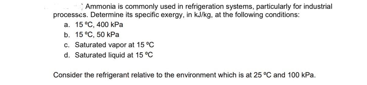 Ammonia is commonly used in refrigeration systems, particularly for industrial
processes. Determine its specific exergy, in kJ/kg, at the following conditions:
a. 15 °C, 400 kPa
b. 15 °C, 50 kPa
c. Saturated vapor 15 °C
d. Saturated liquid at 15 °C
Consider the refrigerant relative to the environment which is at 25 °C and 100 kPa.