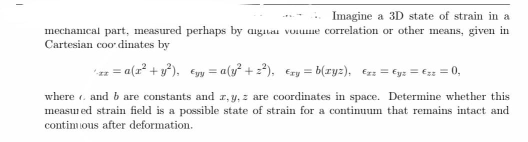 Imagine a 3D state of strain in a
mechanical part, measured perhaps by digital volume correlation or other means, given in
Cartesian coordinates by
= a(x² + y²),
€yy = a(y² + 2²), €xy = b(xyz), €xz = €yz = €zz = 0,
where and b are constants and x, y, z are coordinates in space. Determine whether this
measured strain field is a possible state of strain for a continuum that remains intact and
continuous after deformation.
'-xx =