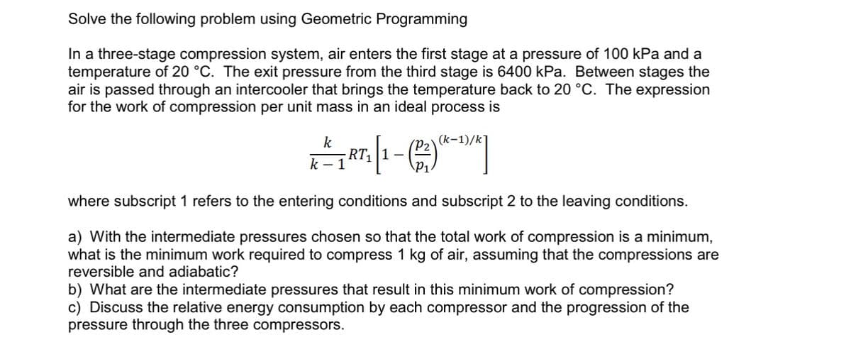 Solve the following problem using Geometric Programming
In a three-stage compression system, air enters the first stage at a pressure of 100 kPa and a
temperature of 20 °C. The exit pressure from the third stage is 6400 kPa. Between stages the
air is passed through an intercooler that brings the temperature back to 20 °C. The expression
for the work of compression per unit mass in an ideal process is
k
1 = 7RT₁|1 - (2²) (-1)/*]
k-1
where subscript 1 refers to the entering conditions and subscript 2 to the leaving conditions.
a) With the intermediate pressures chosen so that the total work of compression is a minimum,
what is the minimum work required to compress 1 kg of air, assuming that the compressions are
reversible and adiabatic?
b) What are the intermediate pressures that result in this minimum work of compression?
c) Discuss the relative energy consumption by each compressor and the progression of the
pressure through the three compressors.