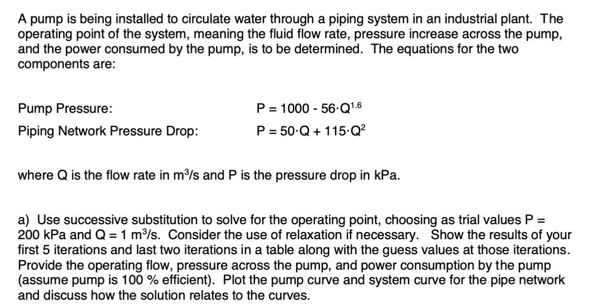 A pump is being installed to circulate water through a piping system in an industrial plant. The
operating point of the system, meaning the fluid flow rate, pressure increase across the pump,
and the power consumed by the pump, is to be determined. The equations for the two
components are:
Pump Pressure:
Piping Network Pressure Drop:
P = 1000 - 56-Q1.6
P = 50.Q+ 115.Q²
where Q is the flow rate in m³/s and P is the pressure drop in kPa.
a) Use successive substitution to solve for the operating point, choosing as trial values P =
200 kPa and Q = 1 m³/s. Consider the use of relaxation if necessary. Show the results of your
first 5 iterations and last two iterations in a table along with the guess values at those iterations.
Provide the operating flow, pressure across the pump, and power consumption by the pump
(assume pump is 100% efficient). Plot the pump curve and system curve for the pipe network
and discuss how the solution relates to the curves.