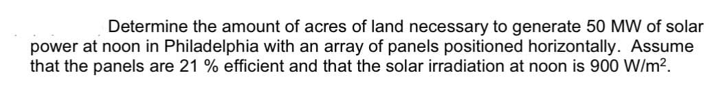 Determine the amount of acres of land necessary to generate 50 MW of solar
power at noon in Philadelphia with an array of panels positioned horizontally. Assume
that the panels are 21 % efficient and that the solar irradiation at noon is 900 W/m².