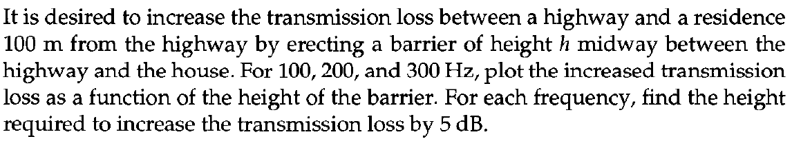 It is desired to increase the transmission loss between a highway and a residence
100 m from the highway by erecting a barrier of height h midway between the
highway and the house. For 100, 200, and 300 Hz, plot the increased transmission
loss as a function of the height of the barrier. For each frequency, find the height
required to increase the transmission loss by 5 dB.
