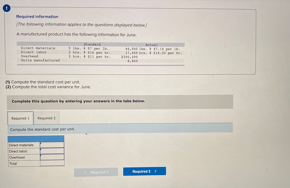 Required information
[The following information applies to the questions displayed below.]
A manufactured product has the following information for June.
Standard
5 lbs. @ $7 per lb.
2 hrs. @ $16 per hr.
2 hrs. @ $11 per hr.
Actual
Direct materials
44,500 lbs. @ $7.10 per lb.
17,400 hrs. @ $16.50 per hr.
$200,200
8,800
Direct labor
Overhead
Units manufactured
(1) Compute the standard cost per unit.
(2) Compute the total cost variance for June.
Complete this question by entering your answers in the tabs below.
Required 1
Required 2
Compute the standard cost per unit.
Direct materials
Direct labor
Overhead
Total
< Required 1
Required 2 >
