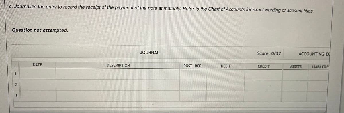 C. Journalize the entry to record the receipt of the payment of the note at maturity. Refer to the Chart of Accounts for exact wording of account titles.
Question not attempted.
JOURNAL
Score: 0/37
ACCOUNTING EC
DATE
DESCRIPTION
POST. REF.
DEBIT
CREDIT
ASSETS
LIABILITIE
1.
2.
