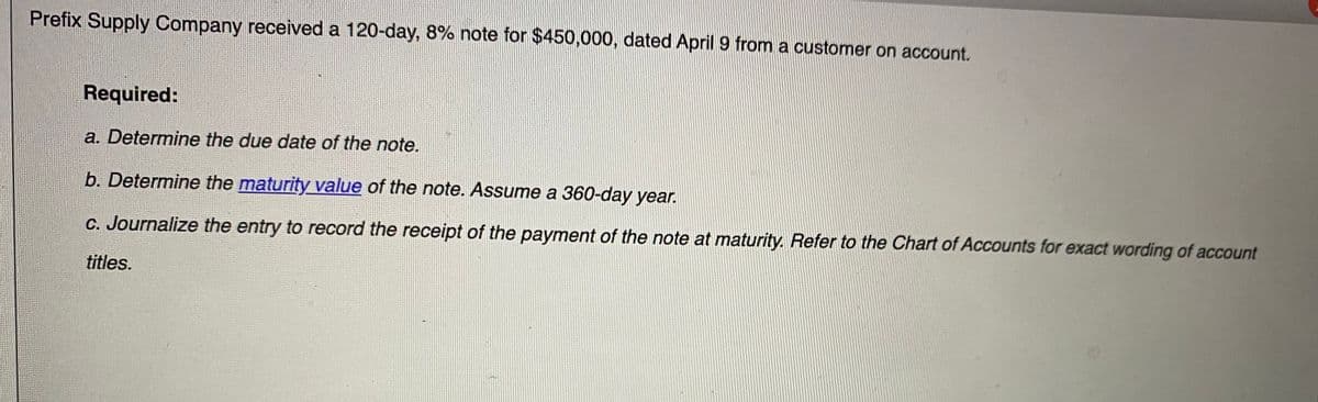Prefix Supply Company received a 120-day, 8% note for $450,000, dated April 9 from a customer on account.
Required:
a. Determine the due date of the note.
b. Determine the maturity value of the note. Assume a 360-day year.
C. Journalize the entry to record the receipt of the payment of the note at maturity. Refer to the Chart of Accounts for exact wording of account
titles.
