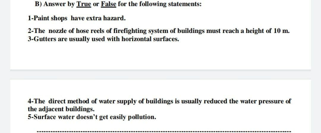 B) Answer by True or False for the following statements:
1-Paint shops have extra hazard.
2-The nozzle of hose reels of firefighting system of buildings must reach a height of 10 m.
3-Gutters are usually used with horizontal surfaces.
4-The direct method of water supply of buildings is usually reduced the water pressure of
the adjacent buildings.
5-Surface water doesn't get easily pollution.