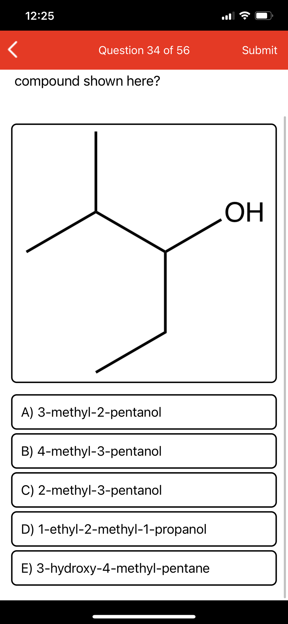 12:25
Question 34 of 56
Submit
compound shown here?
ОН
A) 3-methyl-2-pentanol
B) 4-methyl-3-pentanol
C) 2-methyl-3-pentanol
D) 1-ethyl-2-methyl-1-propanol
E) 3-hydroxy-4-methyl-pentane
