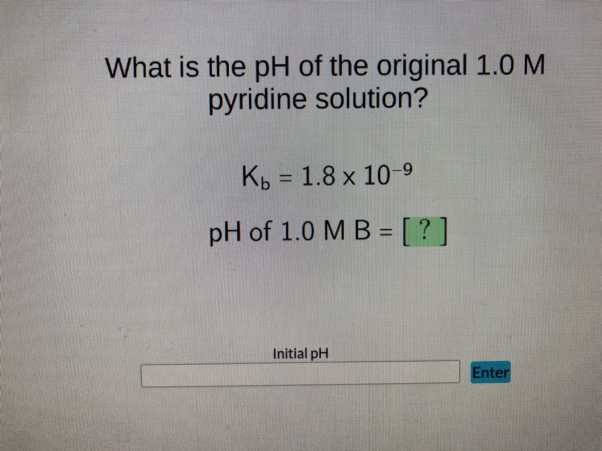 What is the pH of the original 1.0 M
pyridine solution?
Kb = 1.8 x 10-9
pH of 1.0 M B = [?]
Initial pH
Enter