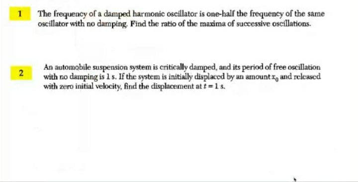 The frequency of a damped harmonic oscillator is one-half the frequency of the same
oscillator with no damping. Find the ratio of the maxima of successive oscillations.
1
An automobile suspension system is critically damped, and its period of free oscillation
with no damping is 1 s. If the system is initially displaced by an amount z, and released
with zero initial velocity, find the displacement at t =1s.
2.
