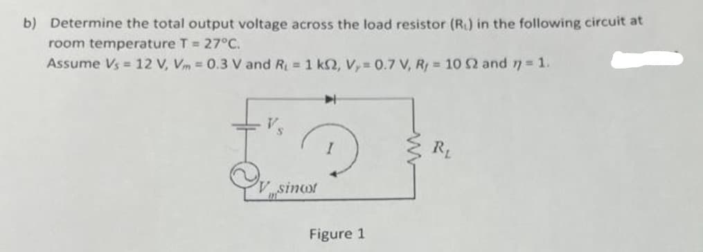 b) Determine the total output voltage across the load resistor (R₁) in the following circuit at
room temperature T = 27°C.
Assume Vs = 12 V, Vm = 0.3 V and R₁ = 1 k2, Vy= 0.7 V, Ry = 10 52 and 77 = 1.
Qv..sincot
Figure 1
R₁