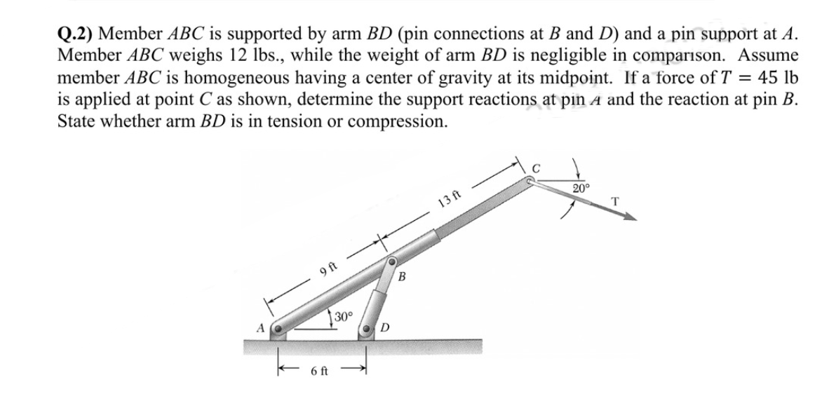 Q.2) Member ABC is supported by arm BD (pin connections at B and D) and a pin support at A.
Member ABC weighs 12 lbs., while the weight of arm BD is negligible in comparison. Assume
member ABC is homogeneous having a center of gravity at its midpoint. If a force of T = 45 lb
is applied at point C as shown, determine the support reactions at pin A and the reaction at pin B.
State whether arm BD is in tension or compression.
A
9 ft
6 ft
30°
D
B
13 ft
20°
T