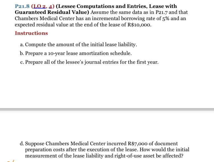 P21.8 (LO 2, 4) (Lessee Computations and Entries, Lease with
Guaranteed Residual Value) Assume the same data as in P21.7 and that
Chambers Medical Center has an incremental borrowing rate of 5% and an
expected residual value at the end of the lease of R$10,000.
Instructions
a. Compute the amount of the initial lease liability.
b. Prepare a 10-year lease amortization schedule.
c. Prepare all of the lessee's journal entries for the first year.
d. Suppose Chambers Medical Center incurred R$7,000 of document
preparation costs after the execution of the lease. How would the initial
measurement of the lease liability and right-of-use asset be affected?

