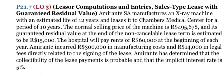 P21.7 (LO3) (Lessor Computations and Entries, Sales-Type Lease with
Guaranteed Residual Value) Amirante SA manufactures an X-ray machine
with an estimated life of 12 years and leases it to Chambers Medical Center for a
period of 10 years. The normal selling price of the machine is R$495,678, and its
guaranteed residual value at the end of the non-cancelable lease term is estimated
to be R$15,00o. The hospital will pay rents of R$60,000 at the beginning of each
year. Amirante incurred R$300,000 in manufacturing costs and R$14,000 in legal
fees directly related to the signing of the lease. Amirante has determined that the
collectibility of the lease payments is probable and that the implicit interest rate is
5%.
