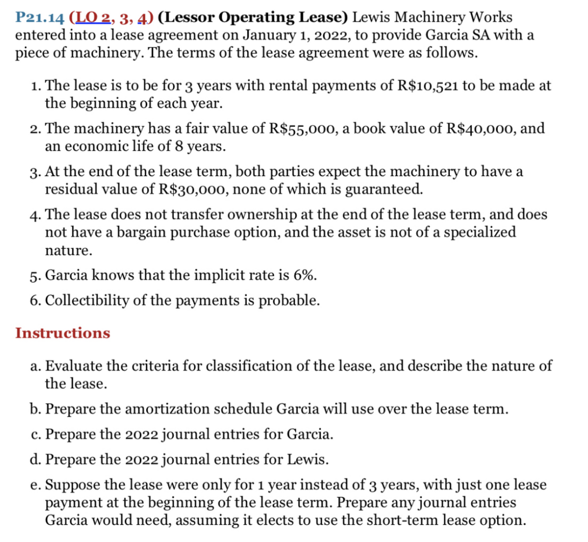 P21.14 (LO 2, 3, 4) (Lessor Operating Lease) Lewis Machinery Works
entered into a lease agreement on January 1, 2022, to provide Garcia SA with a
piece of machinery. The terms of the lease agreement were as follows.
1. The lease is to be for 3 years with rental payments of R$10,521 to be made at
the beginning of each year.
2. The machinery has a fair value of R$55,000, a book value of R$40,000, and
an economic life of 8 years.
3. At the end of the lease term, both parties expect the machinery to have a
residual value of R$30,000, none of which is guaranteed.
4. The lease does not transfer ownership at the end of the lease term, and does
not have a bargain purchase option, and the asset is not of a specialized
nature.
5. Garcia knows that the implicit rate is 6%.
6. Collectibility of the payments is probable.
Instructions
a. Evaluate the criteria for classification of the lease, and describe the nature of
the lease.
b. Prepare the amortization schedule Garcia will use over the lease term.
c. Prepare the 2022 journal entries for Garcia.
d. Prepare the 2022 journal entries for Lewis.
e. Suppose the lease were only for 1 year instead of 3 years, with just one lease
payment at the beginning of the lease term. Prepare any journal entries
Garcia would need, assuming it elects to use the short-term lease option.
