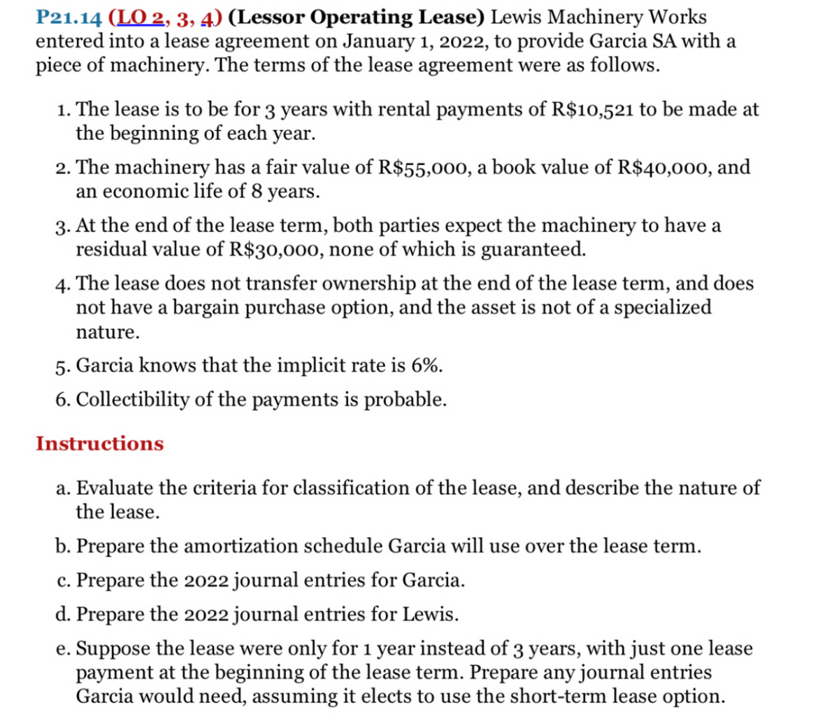 P21.14 (LO 2, 3, 4) (Lessor Operating Lease) Lewis Machinery Works
entered into a lease agreement on January 1, 2022, to provide Garcia SA with a
piece of machinery. The terms of the lease agreement were as follows.
1. The lease is to be for 3 years with rental payments of R$10,521 to be made at
the beginning of each year.
2. The machinery has a fair value of R$55,000, a book value of R$40,000, and
an economic life of 8 years.
3. At the end of the lease term, both parties expect the machinery to have a
residual value of R$30,000, none of which is guaranteed.
4. The lease does not transfer ownership at the end of the lease term, and does
not have a bargain purchase option, and the asset is not of a specialized
nature.
5. Garcia knows that the implicit rate is 6%.
6. Collectibility of the payments is probable.
Instructions
a. Evaluate the criteria for classification of the lease, and describe the nature of
the lease.
b. Prepare the amortization schedule Garcia will use over the lease term.
c. Prepare the 2022 journal entries for Garcia.
d. Prepare the 2022 journal entries for Lewis.
e. Suppose the lease were only for 1 year instead of 3 years, with just one lease
payment at the beginning of the lease term. Prepare any journal entries
Garcia would need, assuming it elects to use the short-term lease option.
