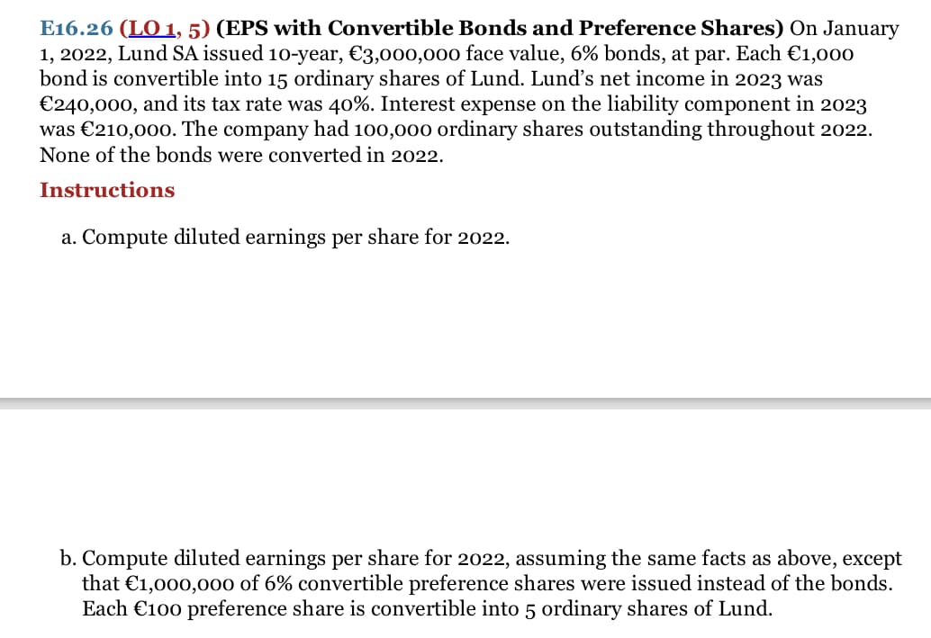 E16.26 (LO 1, 5) (EPS with Convertible Bonds and Preference Shares) On January
1, 2022, Lund SA issued 10-year, €3,000,00o face value, 6% bonds, at par. Each €1,000
bond is convertible into 15 ordinary shares of Lund. Lund's net income in 2023 was
€240,000, and its tax rate was 40%. Interest expense on the liability component in 2023
was €210,000. The company had 100,000 ordinary shares outstanding throughout 2022.
None of the bonds were converted in 2022.
Instructions
a. Compute diluted earnings per share for 2022.
b. Compute diluted earnings per share for 2022, assuming the same facts as above, except
that €1,000,00o of 6% convertible preference shares were issued instead of the bonds.
Each €100 preference share is convertible into 5 ordinary shares of Lund.
