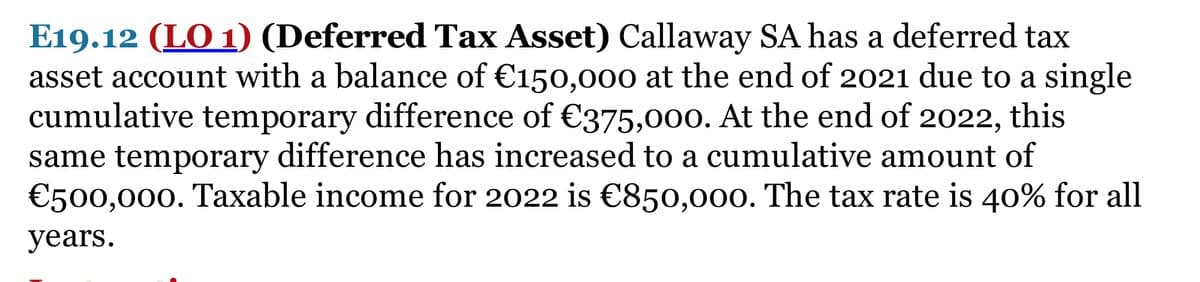 E19.12 (LO 1) (Deferred Tax Asset) Callaway SA has a deferred tax
asset account with a balance of €150,000 at the end of 2021 due to a single
cumulative temporary difference of €375,000. At the end of 2022, this
same temporary difference has increased to a cumulative amount of
€500,000. Taxable income for 2022 is €850,000. The tax rate is 40% for all
years.
