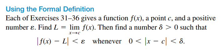 Using the Formal Definition
Each of Exercises 31–36 gives a function f(x), a point c, and a positive
number ɛ. Find L = lim f(x). Then find a number 8 > 0 such that
|f(x) – L| < ɛ whenever 0 < |x - c| < 8.
