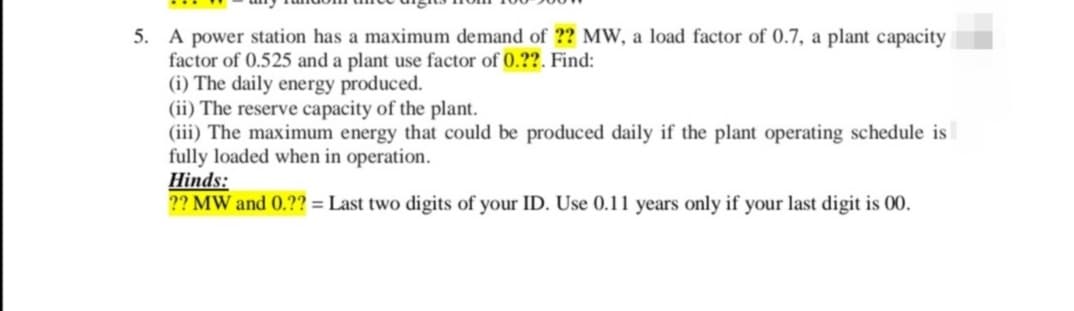 5. A power station has a maximum demand of ?? MW, a load factor of 0.7, a plant capacity
factor of 0.525 and a plant use factor of 0.??. Find:
(i) The daily energy produced.
(ii) The reserve capacity of the plant.
(iii) The maximum energy that could be produced daily if the plant operating schedule is
fully loaded when in operation.
Hinds:
?? MW and 0.?? = Last two digits of your ID. Use 0.11 years only if your last digit is 00.