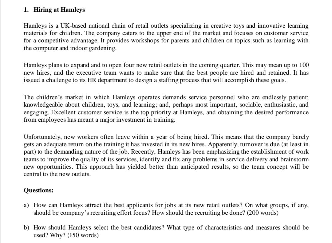 1. Hiring at Hamleys
Hamleys is a UK-based national chain of retail outlets specializing in creative toys and innovative learning
materials for children. The company caters
for a competitive advantage. It provides workshops for parents and children on topics such as learning with
the computer and indoor gardening.
the upper end of the market and focuses on customer service
Hamleys plans to expand and to open four new retail outlets in the coming quarter. This may mean up to 100
new hires, and the executive team wants to make sure that the best people are hired and retained. It has
issued a challenge to its HR department to design a staffing process that will accomplish these goals.
The children's market in which Hamleys operates demands service personnel who are endlessly patient;
knowledgeable about children, toys, and learning; and, perhaps most important, sociable, enthusiastic, and
engaging. Excellent customer service is the top priority at Hamleys, and obtaining the desired performance
from employees has meant a major investment in training.
Unfortunately, new workers often leave within a year of being hired. This means that the company barely
gets an adequate return on the training it has invested in its new hires. Apparently, turnover is due (at least in
part) to the demanding nature of the job. Recently, Hamleys has been emphasizing the establishment of work
teams to improve the quality of its services, identify and fix any problems in service delivery and brainstorm
new opportunities. This approach has yielded better than anticipated results, so the team concept will be
central to the new outlets.
Questions:
a) How can Hamleys attract the best applicants for jobs at its new retail outlets? On what
groups,
if
any,
should be company's recruiting effort focus? How should the recruiting be done? (200 words)
b) How should Hamleys select the best candidates? What type of characteristics and measures should be
used? Why? (150 words)
