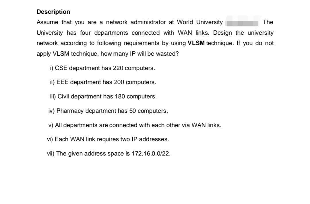 Description
Assume that you are a network administrator at World University
The
University has four departments connected with WAN links. Design the university
network according to following requirements by using VLSM technique. If you do not
apply VLSM technique, how many IP will be wasted?
i) CSE department has 220 computers.
ii) EEE department has 200 computers.
iii) Civil department has 180 computers.
iv) Pharmacy department has computers.
v) All departments are connected with each other via WAN links.
vi) Each WAN link requires two IP addresses.
vii) The given address space is 172.16.0.0/22.