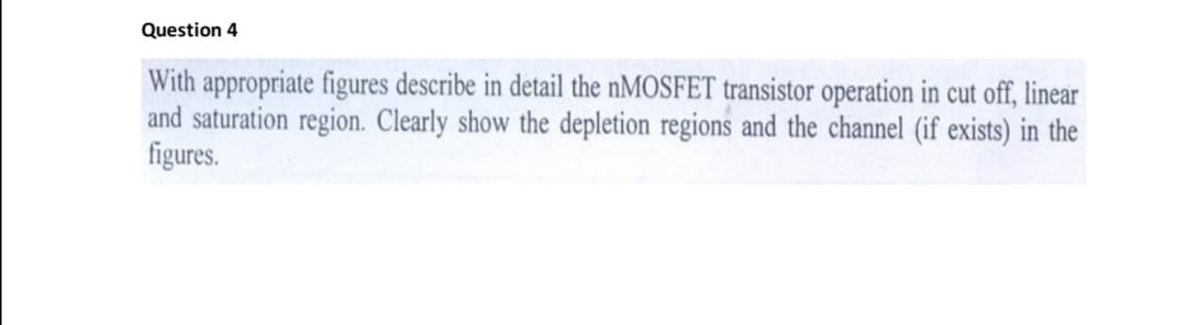 Question 4
With appropriate figures describe in detail the nMOSFET transistor operation in cut off, linear
and saturation region. Clearly show the depletion regions and the channel (if exists) in the
figures.
