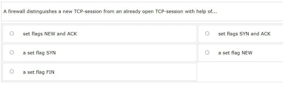 A firewall distinguishes a new TCP-session from an already open TCP-session with help of...
set flags NEW and ACK
a set flag SYN
a set flag FIN
set flags SYN and ACK
a set flag NEW
