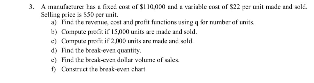 3. A manufacturer has a fixed cost of $110,000 and a variable cost of $22 per unit made and sold.
Selling price is $50 per unit.
a) Find the revenue, cost and profit functions using q for number of units.
b) Compute profit if 15,000 units are made and sold.
c) Compute profit if 2,000 units are made and sold.
d) Find the break-even quantity.
e) Find the break-even dollar volume of sales.
f) Construct the break-even chart
