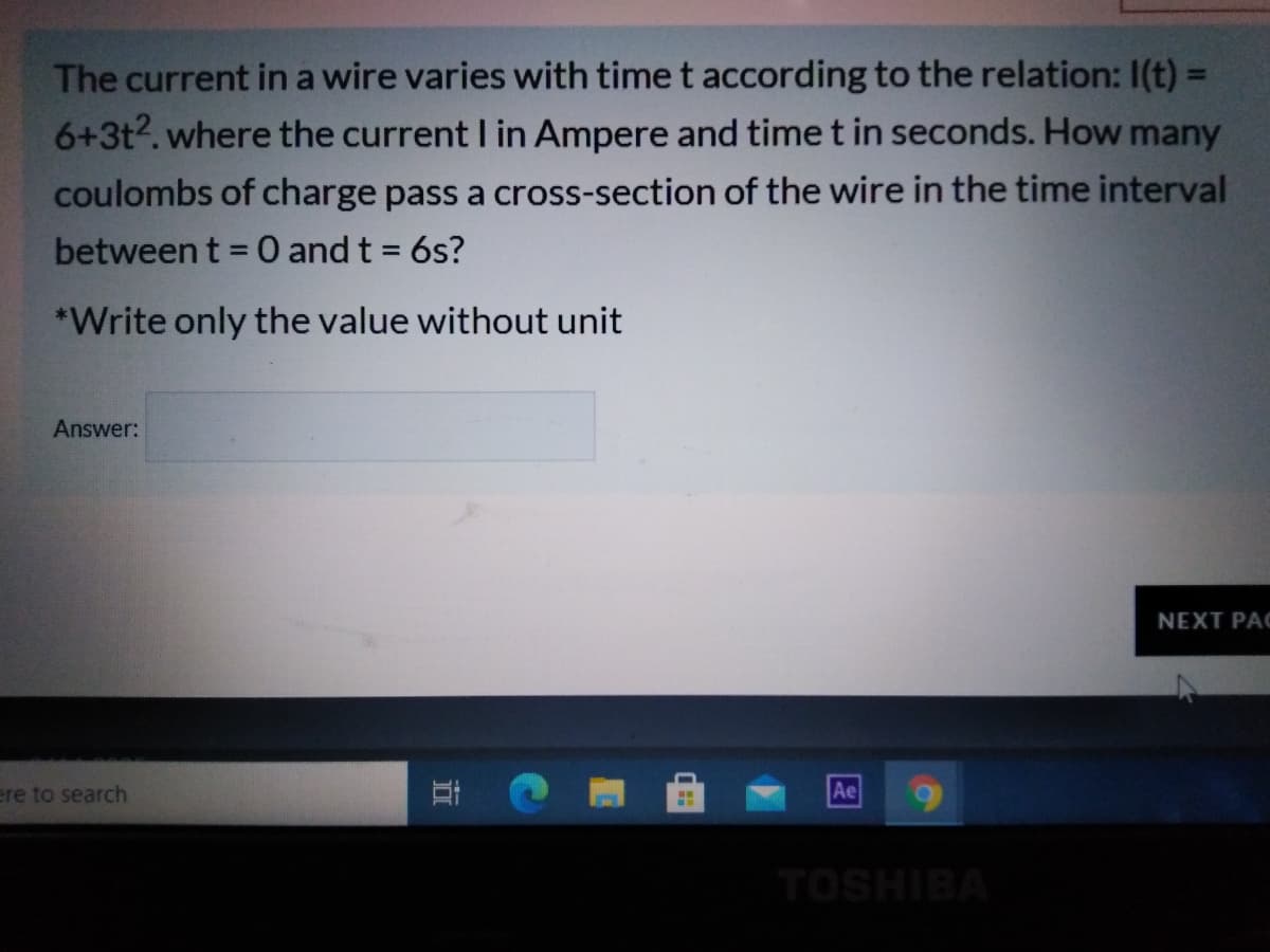 The current in a wire varies with time t according to the relation: I(t) =
6+3t2. where the current I in Ampere and time t in seconds. How many
%3D
coulombs of charge pass a cross-section of the wire in the time interval
between t = 0 and t = 6s?
*Write only the value without unit
Answer:
NEXT PAC
ere to search
Ae
TOSHIBA
立
