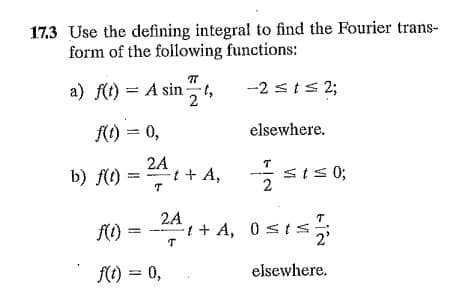 17.3 Use the defining integral to find the Fourier trans-
form of the following functions:
a) f(t) = A sin t,
-2 sts 2;
KO) = 0,
elsewhere.
2A
t + A, st s 0;
T
b) f(1)
2
2A
= - + A, 0 sis;
2'
f(() = 0,
elsewhere.
