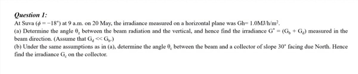 Question 1:
At Suva (ø = -18°) at 9 a.m. on 20 May, the irradiance measured on a horizontal plane was Gh= 1.0MJ/h/m².
(a) Determine the angle 0, between the beam radiation and the vertical, and hence find the irradiance G* = (G, + Ga) measured in the
beam direction. (Assume that G << Gp.)
(b) Under the same assumptions as in (a), determine the angle 0, between the beam and a collector of slope 30° facing due North. Hence
find the irradiance G, on the collector.
