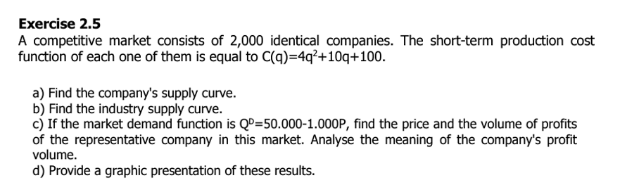 Exercise 2.5
A competitive market consists of 2,000 identical companies. The short-term production cost
function of each one of them is equal to C(q)=4q²+10q+100.
a) Find the company's supply curve.
b) Find the industry supply curve.
c) If the market demand function is QD=50.000-1.000P, find the price and the volume of profits
of the representative company in this market. Analyse the meaning of the company's profit
volume.
d) Provide a graphic presentation of these results.