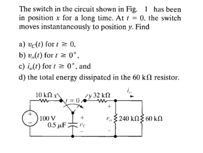 The switch in the circuit shown in Fig. 1 has been
in position x for a long time. At t = 0, the switch
moves instantaneously to position y. Find
a) vc(t) for t≥ 0.
b) vo(t) for t≥ 0+,
c) i(t) for t≥ 0+, and
d) the total energy dissipated in the 60 kn resistor.
i₁₁
10 ΚΩ x\
100 V
0.5 μF
=(
Zy 32 ΚΩ
+
vc
* Σ 240 ΕΩΣ 60 ΚΩ
k