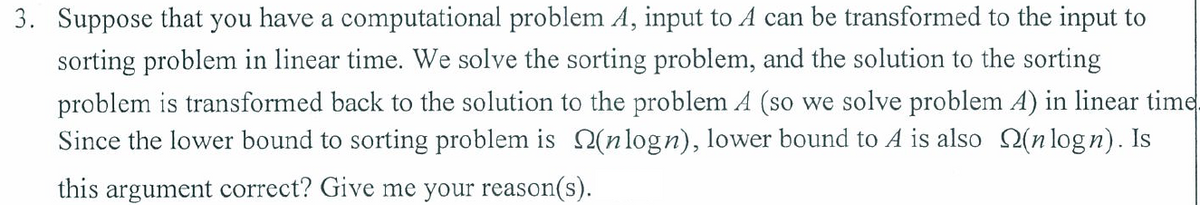 3. Suppose that you have a computational problem A, input to A can be transformed to the input to
sorting problem in linear time. We solve the sorting problem, and the solution to the sorting
problem is transformed back to the solution to the problem A (so we solve problem A) in linear time
Since the lower bound to sorting problem is 2(nlogn), lower bound to A is also Q(n logn). Is
this argument correct? Give me your reason(s).
