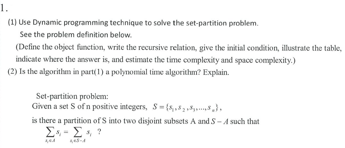 1.
(1) Use Dynamic programming technique to solve the set-partition problem.
See the problem definition below.
(Define the object function, write the recursive relation, give the initial condition, illustrate the table,
indicate where the answer is, and estimate the time complexity and space complexity.)
(2) Is the algorithm in part(1) a polynomial time algorithm? Explain.
Set-partition problem:
Given a set S ofn positive integers, S= {s,s2,S3..., S „},
is there a partition of S into two disjoint subsets A and S - A such that
Es; = E s; ?
s,EA
s, ES-A
